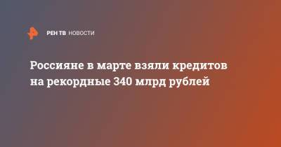Россияне в марте взяли кредитов на рекордные 340 млрд рублей - ren.tv