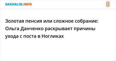 Золотая пенсия или сложное собрание: Ольга Данченко раскрывает причины ухода с поста в Ногликах - sakhalin.info
