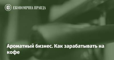 Ароматный бизнес. Как зарабатывать на кофе - epravda.com.ua - Україна