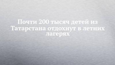 Дмитрий Чернышенко - Почти 200 тысяч детей из Татарстана отдохнут в летних лагерях - chelny-izvest.ru - Крым - Краснодарский край - респ. Татарстан - респ. Марий Эл
