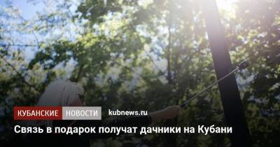 Связь в подарок получат дачники на Кубани - kubnews.ru - Краснодарский край