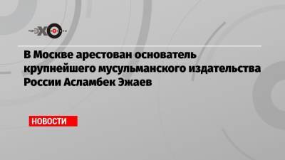 В Москве арестован основатель крупнейшего мусульманского издательства России Асламбек Эжаев - echo.msk.ru - Москва - Самара