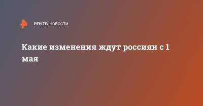 Какие изменения ждут россиян с 1 мая - ren.tv