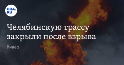 Челябинскую трассу закрыли после взрыва. Видео - ura.news - Башкирия - Уфа - Магнитогорск