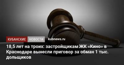 18,5 лет на троих: застройщикам ЖК «Кино» в Краснодаре вынесли приговор за обман 1 тыс. дольщиков - kubnews.ru - Краснодарский край - Краснодар