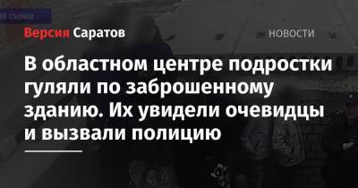 В областном центре подростки гуляли по заброшенному зданию. Их увидели очевидцы и вызвали полицию - nversia.ru - Саратов