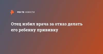 Отец избил врача за отказ делать его ребенку прививку - ren.tv - Санкт-Петербург