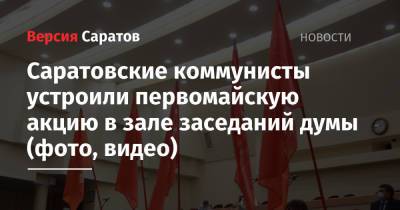 Александр Анидалов - Саратовские коммунисты устроили первомайскую акцию в зале заседаний думы (фото, видео) - nversia.ru - Саратов