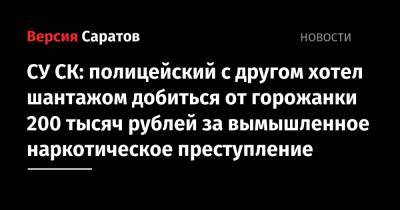 СУ СК: полицейский с другом хотел шантажом добиться от горожанки 200 тысяч рублей за вымышленное наркотическое преступление - nversia.ru - Саратов - р-н Кировский