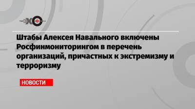 Алексей Навальный - Леонид Волков - Штабы Алексея Навального включены Росфинмониторингом в перечень организаций, причастных к экстремизму и терроризму - echo.msk.ru - Москва
