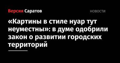«Картины в стиле нуар тут неуместны»: в думе одобрили закон о развитии городских территорий - nversia.ru - Саратов