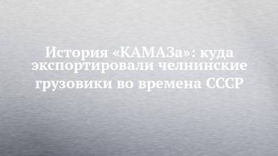 История «КАМАЗа»: куда экспортировали челнинские грузовики во времена СССР - chelny-izvest.ru - Камаз