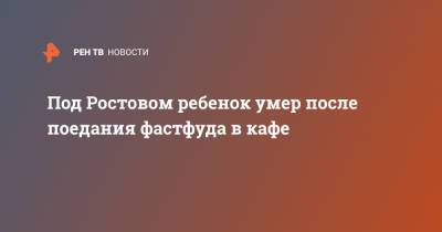 Под Ростовом ребенок умер после поедания фастфуда в кафе - ren.tv - Ростовская обл. - Волгодонск