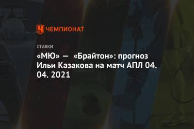 Илья Казаков - «МЮ» — «Брайтон»: прогноз Ильи Казакова на матч АПЛ 04.04.2021 - championat.com - Англия