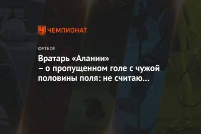 Вратарь «Алании» – о пропущенном голе с чужой половины поля: не считаю этот гол ошибкой - championat.com - респ. Алания