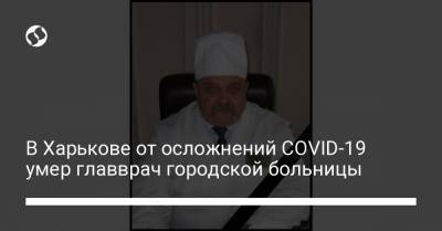 Светлана Горбунова-Рубан - В Харькове от осложнений COVID-19 умер главврач городской больницы - liga.net - Харьков