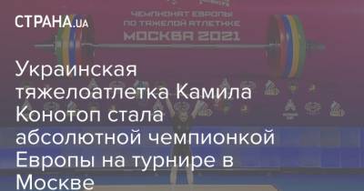 Украинская тяжелоатлетка Камила Конотоп стала абсолютной чемпионкой Европы на турнире в Москве - strana.ua - Москва