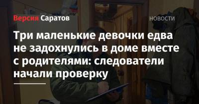 Три маленькие девочки едва не задохнулись в доме вместе с родителями: следователи начали проверку - nversia.ru - Саратовская обл. - район Марксовский