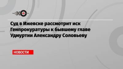 Александр Соловьев - Суд в Ижевске рассмотрит иск Генпрокуратуры к бывшему главе Удмуртии Александру Соловьеву - echo.msk.ru - респ. Удмуртия - Ижевск