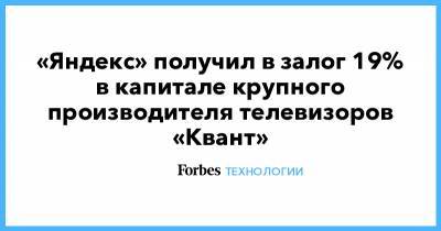 «Яндекс» получил в залог 19% в капитале крупного производителя телевизоров «Квант» - forbes.ru - Москва