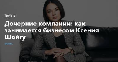 Сергей Шойгу - Ксения Шойгу - Дочерние компании: как занимается бизнесом Ксения Шойгу - forbes.ru - Санкт-Петербург