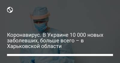 Коронавирус. В Украине более 10 000 новых заболевших, больше всего – в Харьковской области - liga.net - Киев - Харьковская обл.
