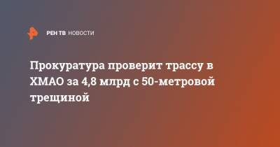 Прокуратура проверит трассу в ХМАО за 4,8 млрд с 50-метровой трещиной - ren.tv - Югра