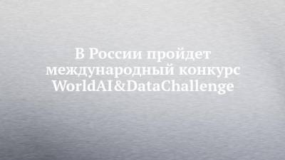 Дмитрий Чернышенко - В России пройдет международный конкурс WorldAI&DataChallenge - chelny-izvest.ru