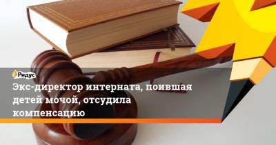 Экс-директор интерната, поившая детей мочой, отсудила компенсацию - ridus.ru - Ярославль