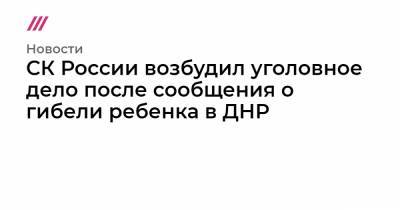 СК России возбудил уголовное дело после сообщения о гибели ребенка в ДНР - tvrain.ru - ДНР - ЛНР