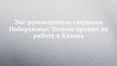 Экс-руководитель следкома Набережных Челнов принят на работу в Казань - chelny-izvest.ru - Набережные Челны - Казань - Киров