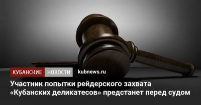 Участник попытки рейдерского захвата «Кубанских деликатесов» предстанет перед судом - kubnews.ru - Краснодарский край - Славянск - Волгоградская обл.