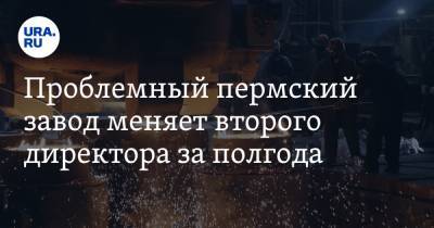 Проблемный пермский завод меняет второго директора за полгода - ura.news - Пермь