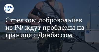 Игорь Стрелков - Стрелков: добровольцев из РФ ждут проблемы на границе с Донбассом - ura.news - ДНР - Уральск