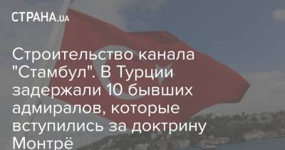 Строительство канала "Стамбул". В Турции задержали 10 бывших адмиралов, которые вступились за доктрину Монтрё - strana.ua - Турция - Стамбул