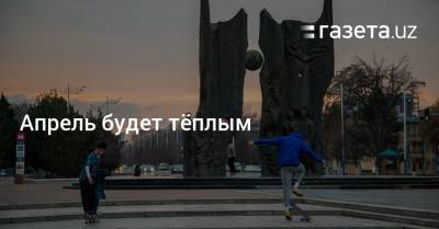 Апрель будет тёплым - gazeta.uz - Узбекистан