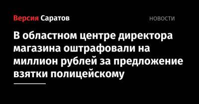 В областном центре директора магазина оштрафовали на миллион рублей за предложение взятки полицейскому - nversia.ru - Саратов