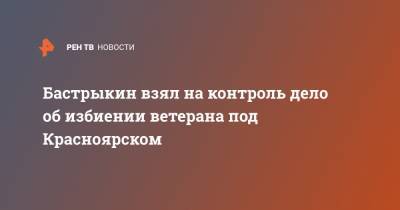 Александр Бастрыкин - Бастрыкин взял на контроль дело об избиении ветерана под Красноярском - ren.tv - Красноярский край - Красноярск - респ. Хакасия
