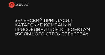 Зеленский пригласил катарские компании присоединиться к проектам «Большого строительства» - bykvu.com - Катар