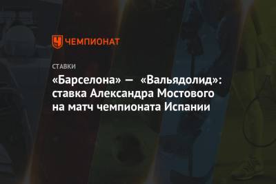 Александр Мостовой - «Барселона» — «Вальядолид»: ставка Александра Мостового на матч чемпионата Испании - championat.com - Испания
