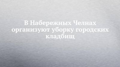 В Набережных Челнах организуют уборку городских кладбищ - chelny-izvest.ru - Набережные Челны