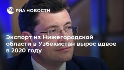 Глеб Никитин - Узбекистан - Экспорт из Нижегородской области в Узбекистан вырос вдвое в 2020 году - smartmoney.one - Узбекистан - Нижегородская обл.