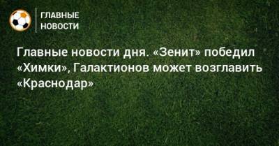 Главные новости дня. «Зенит» победил «Химки», Галактионов может возглавить «Краснодар» - bombardir.ru - Краснодар