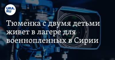 Тюменка с двумя детьми живет в лагере для военнопленных в Сирии. О ней снимут фильм - ura.news - Сирия - Тюмень - Курдистан