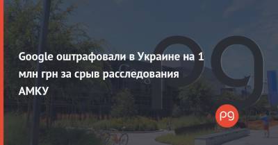 Google оштрафовали в Украине на 1 млн грн за срыв расследования АМКУ - thepage.ua
