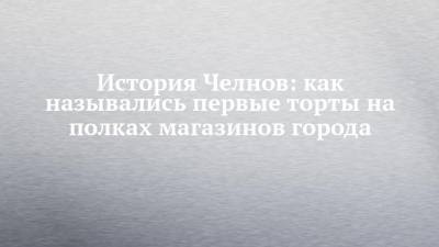 История Челнов: как назывались первые торты на полках магазинов города - chelny-izvest.ru - Набережные Челны - Казань