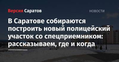 В Саратове собираются построить новый полицейский участок со спецприемником: рассказываем, где и когда - nversia.ru - Саратовская обл. - Саратов
