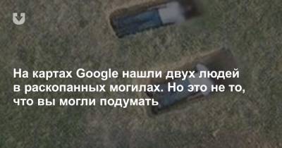 На картах Google нашли двух людей в раскопанных могилах. Но это не то, что вы могли подумать - news.tut.by - США
