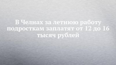 В Челнах за летнюю работу подросткам заплатят от 12 до 16 тысяч рублей - chelny-izvest.ru - респ. Татарстан