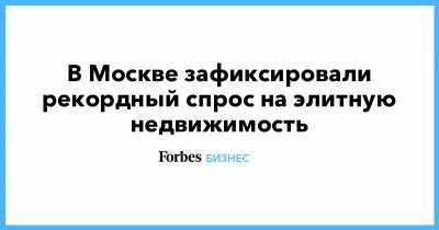В Москве зафиксировали рекордный спрос на элитную недвижимость - forbes.ru - Москва
